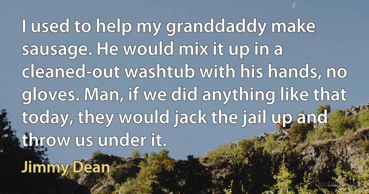 I used to help my granddaddy make sausage. He would mix it up in a cleaned-out washtub with his hands, no gloves. Man, if we did anything like that today, they would jack the jail up and throw us under it. (Jimmy Dean)