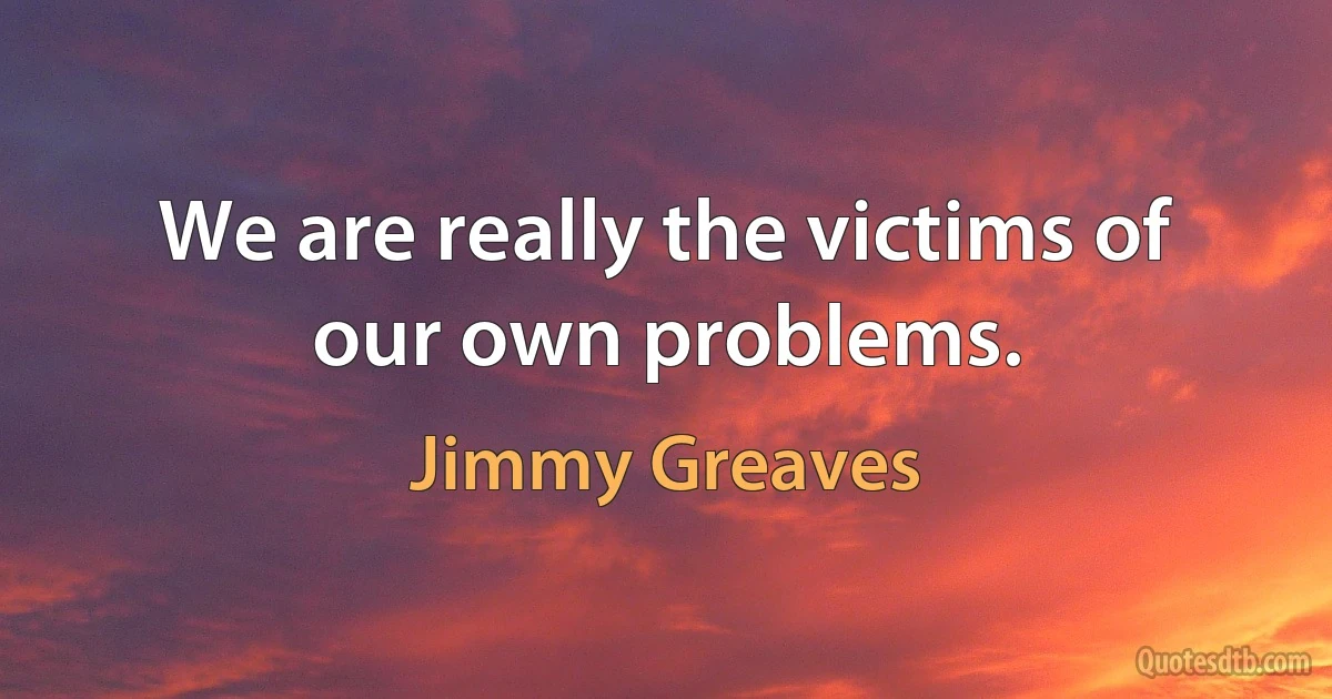 We are really the victims of our own problems. (Jimmy Greaves)