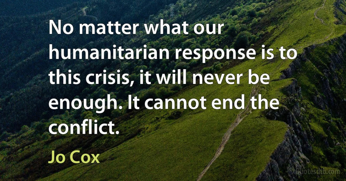 No matter what our humanitarian response is to this crisis, it will never be enough. It cannot end the conflict. (Jo Cox)