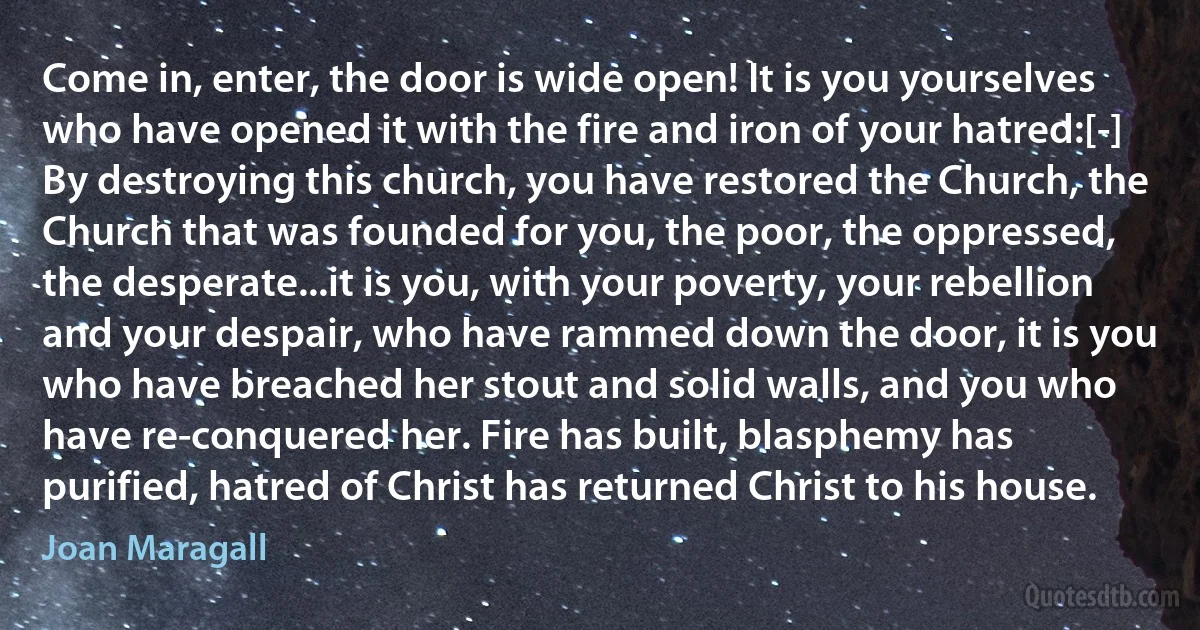 Come in, enter, the door is wide open! It is you yourselves who have opened it with the fire and iron of your hatred:[-] By destroying this church, you have restored the Church, the Church that was founded for you, the poor, the oppressed, the desperate...it is you, with your poverty, your rebellion and your despair, who have rammed down the door, it is you who have breached her stout and solid walls, and you who have re-conquered her. Fire has built, blasphemy has purified, hatred of Christ has returned Christ to his house. (Joan Maragall)