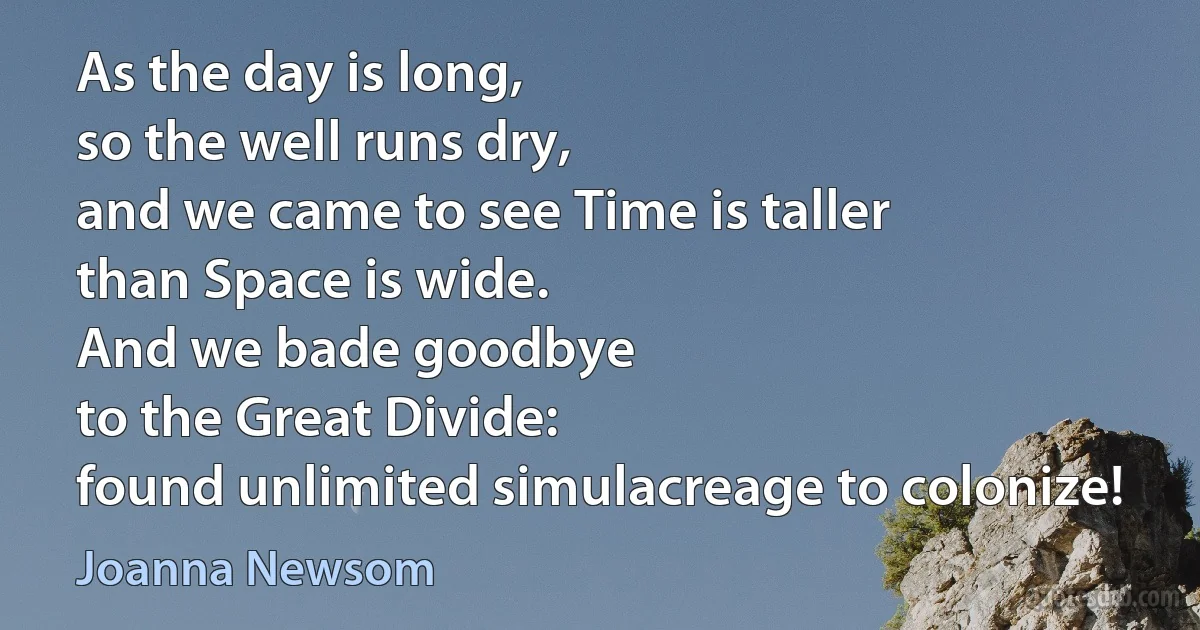 As the day is long,
so the well runs dry,
and we came to see Time is taller
than Space is wide.
And we bade goodbye
to the Great Divide:
found unlimited simulacreage to colonize! (Joanna Newsom)