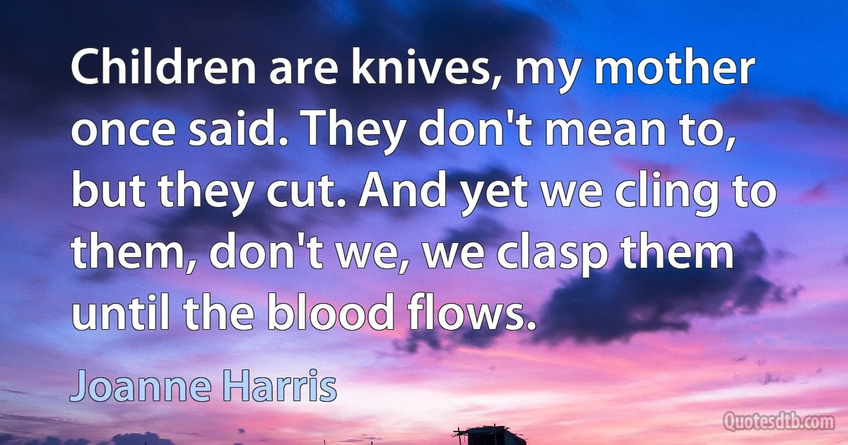 Children are knives, my mother once said. They don't mean to, but they cut. And yet we cling to them, don't we, we clasp them until the blood flows. (Joanne Harris)