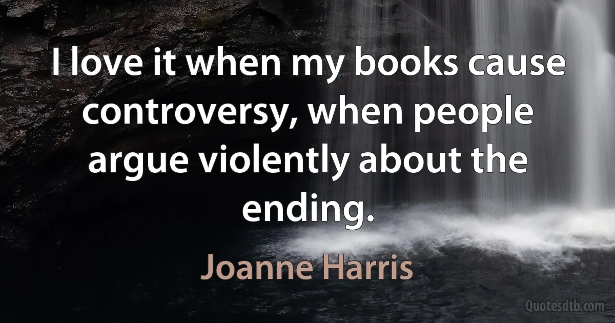 I love it when my books cause controversy, when people argue violently about the ending. (Joanne Harris)