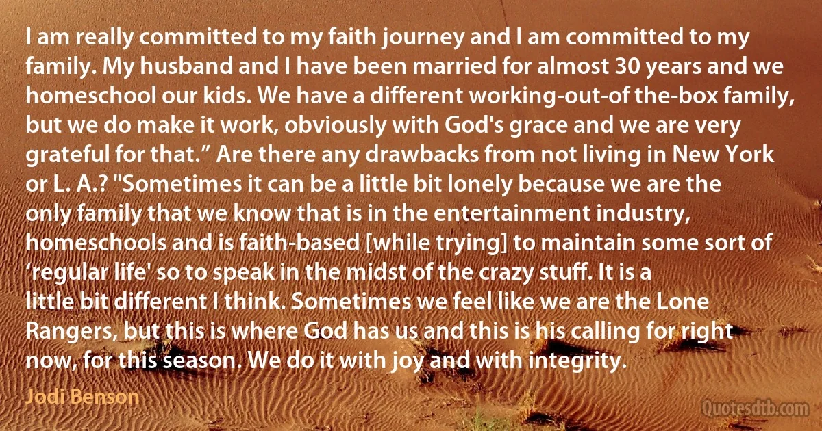 I am really committed to my faith journey and I am committed to my family. My husband and I have been married for almost 30 years and we homeschool our kids. We have a different working-out-of the-box family, but we do make it work, obviously with God's grace and we are very grateful for that.” Are there any drawbacks from not living in New York or L. A.? "Sometimes it can be a little bit lonely because we are the only family that we know that is in the entertainment industry, homeschools and is faith-based [while trying] to maintain some sort of ‘regular life' so to speak in the midst of the crazy stuff. It is a little bit different I think. Sometimes we feel like we are the Lone Rangers, but this is where God has us and this is his calling for right now, for this season. We do it with joy and with integrity. (Jodi Benson)