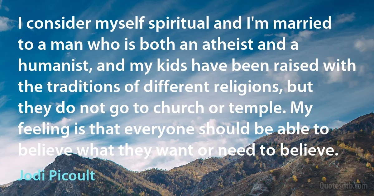 I consider myself spiritual and I'm married to a man who is both an atheist and a humanist, and my kids have been raised with the traditions of different religions, but they do not go to church or temple. My feeling is that everyone should be able to believe what they want or need to believe. (Jodi Picoult)