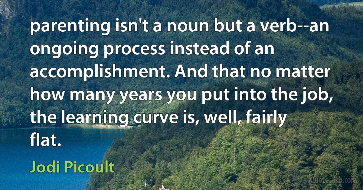 parenting isn't a noun but a verb--an ongoing process instead of an accomplishment. And that no matter how many years you put into the job, the learning curve is, well, fairly flat. (Jodi Picoult)