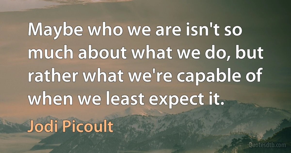 Maybe who we are isn't so much about what we do, but rather what we're capable of when we least expect it. (Jodi Picoult)