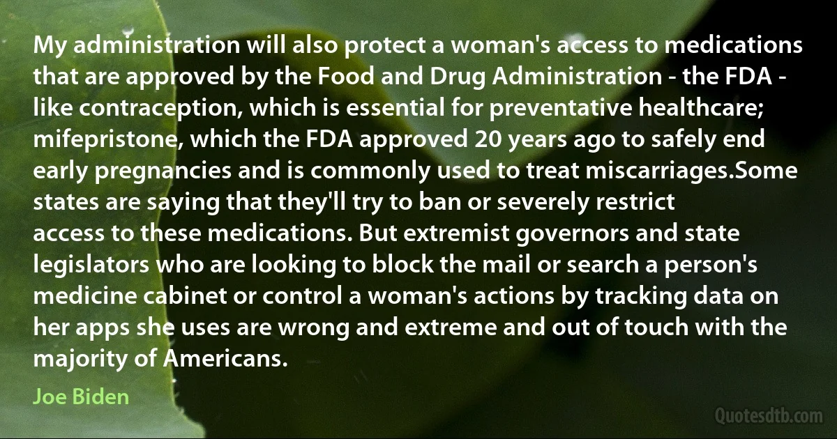 My administration will also protect a woman's access to medications that are approved by the Food and Drug Administration - the FDA - like contraception, which is essential for preventative healthcare; mifepristone, which the FDA approved 20 years ago to safely end early pregnancies and is commonly used to treat miscarriages.Some states are saying that they'll try to ban or severely restrict access to these medications. But extremist governors and state legislators who are looking to block the mail or search a person's medicine cabinet or control a woman's actions by tracking data on her apps she uses are wrong and extreme and out of touch with the majority of Americans. (Joe Biden)