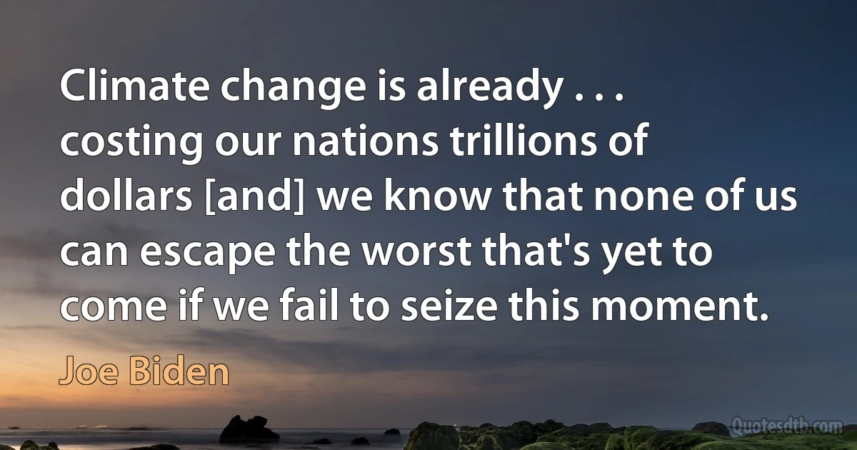 Climate change is already . . . costing our nations trillions of dollars [and] we know that none of us can escape the worst that's yet to come if we fail to seize this moment. (Joe Biden)