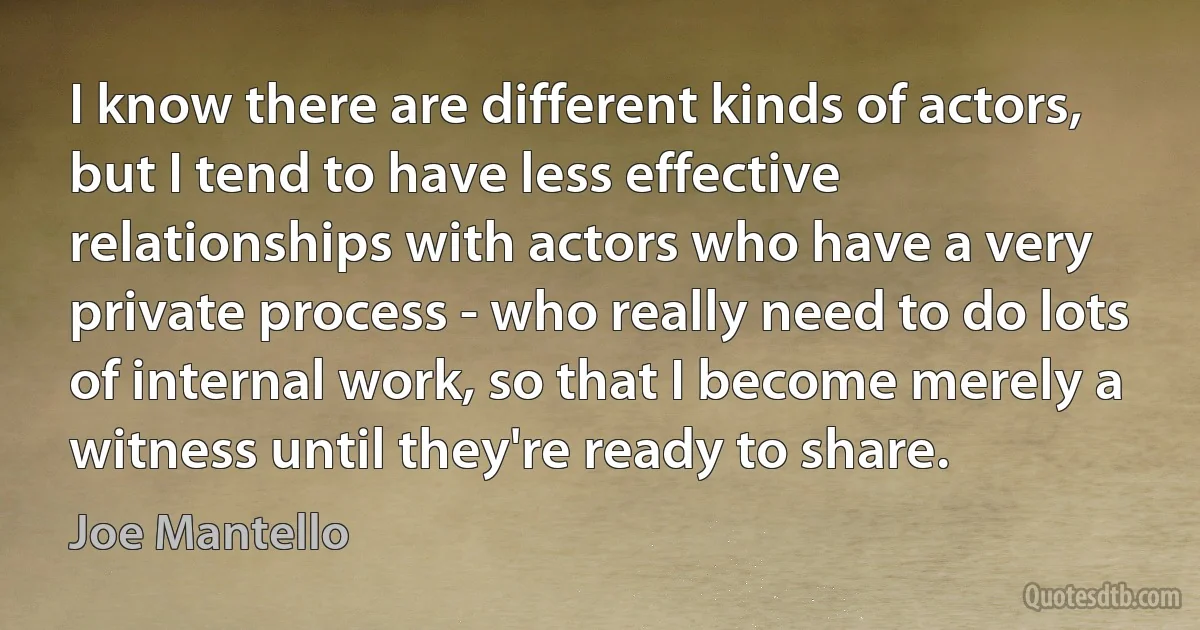 I know there are different kinds of actors, but I tend to have less effective relationships with actors who have a very private process - who really need to do lots of internal work, so that I become merely a witness until they're ready to share. (Joe Mantello)