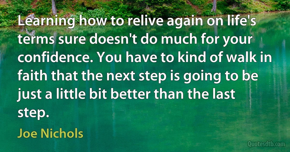 Learning how to relive again on life's terms sure doesn't do much for your confidence. You have to kind of walk in faith that the next step is going to be just a little bit better than the last step. (Joe Nichols)