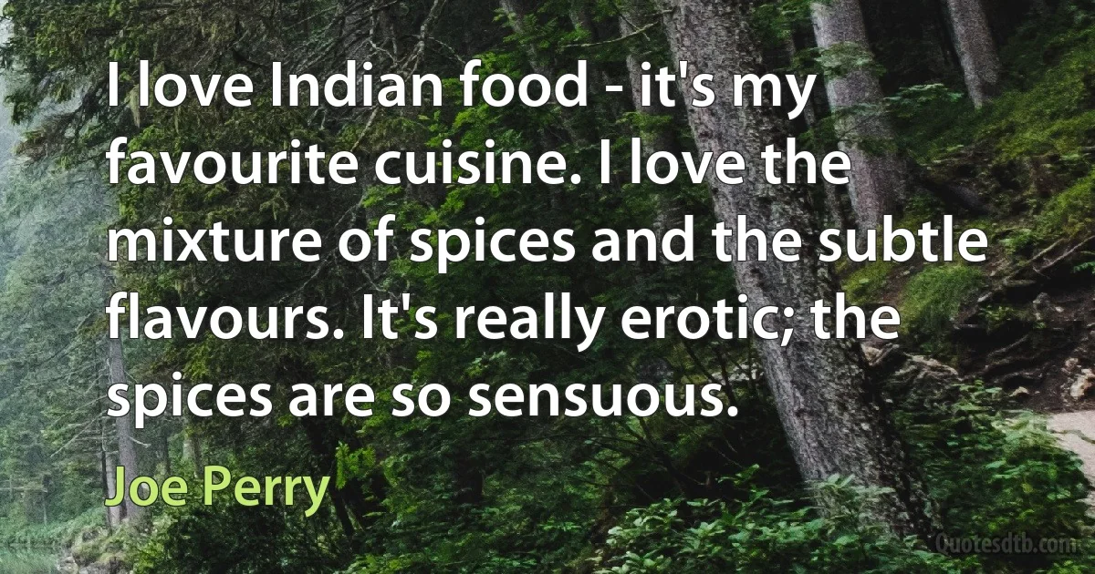 I love Indian food - it's my favourite cuisine. I love the mixture of spices and the subtle flavours. It's really erotic; the spices are so sensuous. (Joe Perry)