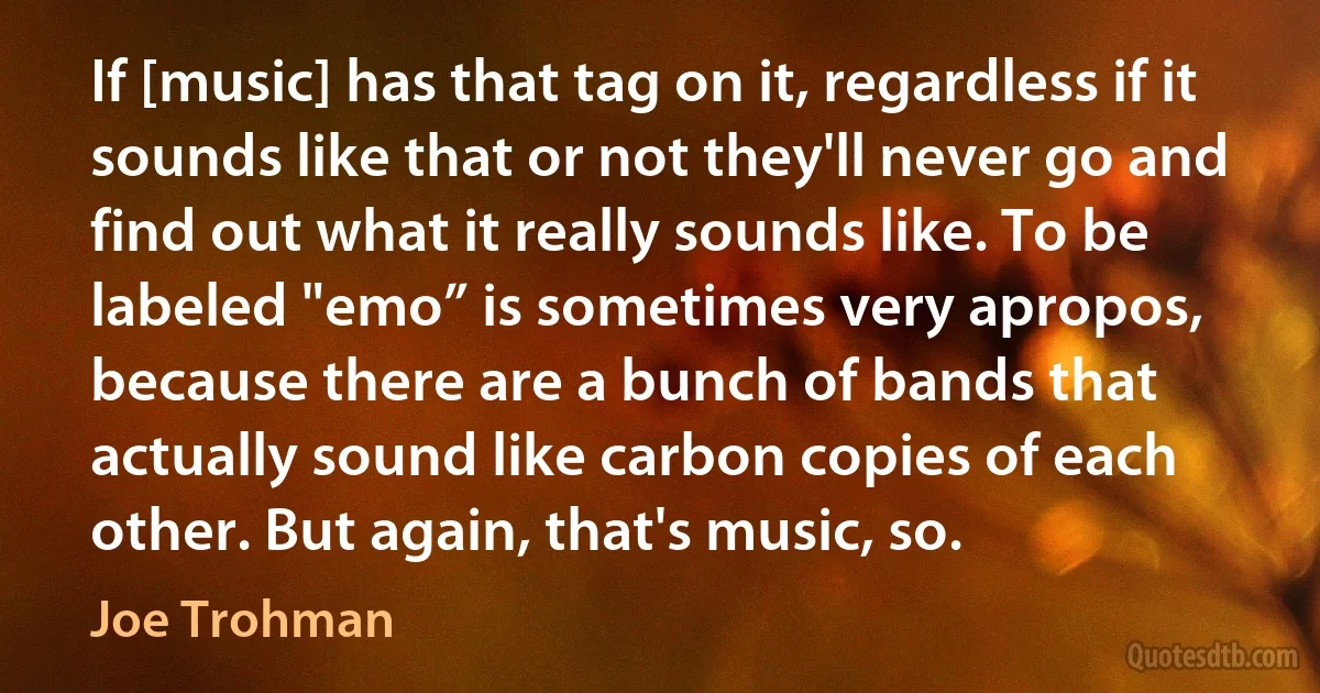 If [music] has that tag on it, regardless if it sounds like that or not they'll never go and find out what it really sounds like. To be labeled "emo” is sometimes very apropos, because there are a bunch of bands that actually sound like carbon copies of each other. But again, that's music, so. (Joe Trohman)