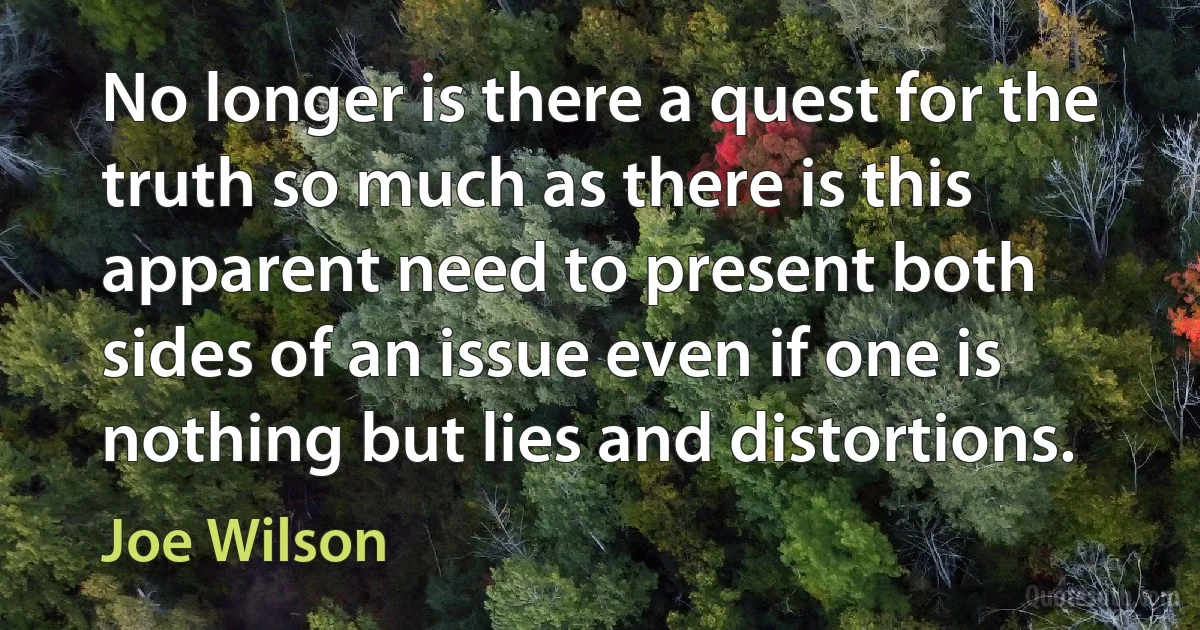 No longer is there a quest for the truth so much as there is this apparent need to present both sides of an issue even if one is nothing but lies and distortions. (Joe Wilson)