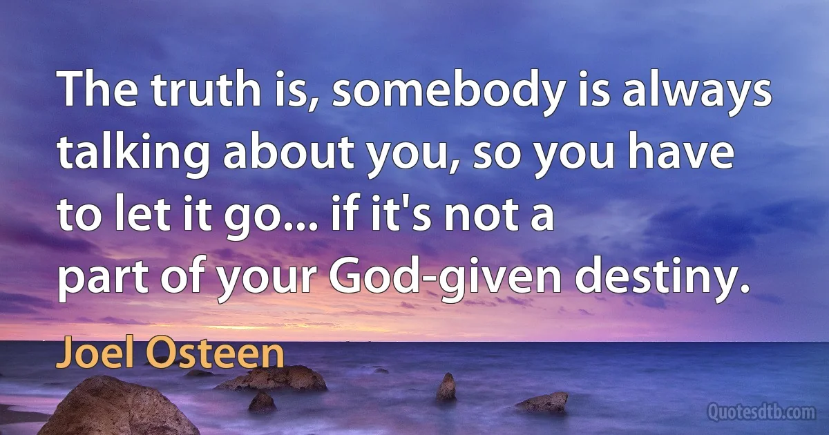 The truth is, somebody is always talking about you, so you have to let it go... if it's not a part of your God-given destiny. (Joel Osteen)