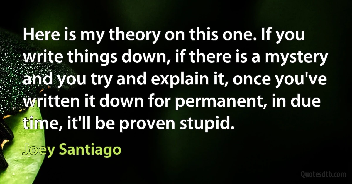 Here is my theory on this one. If you write things down, if there is a mystery and you try and explain it, once you've written it down for permanent, in due time, it'll be proven stupid. (Joey Santiago)