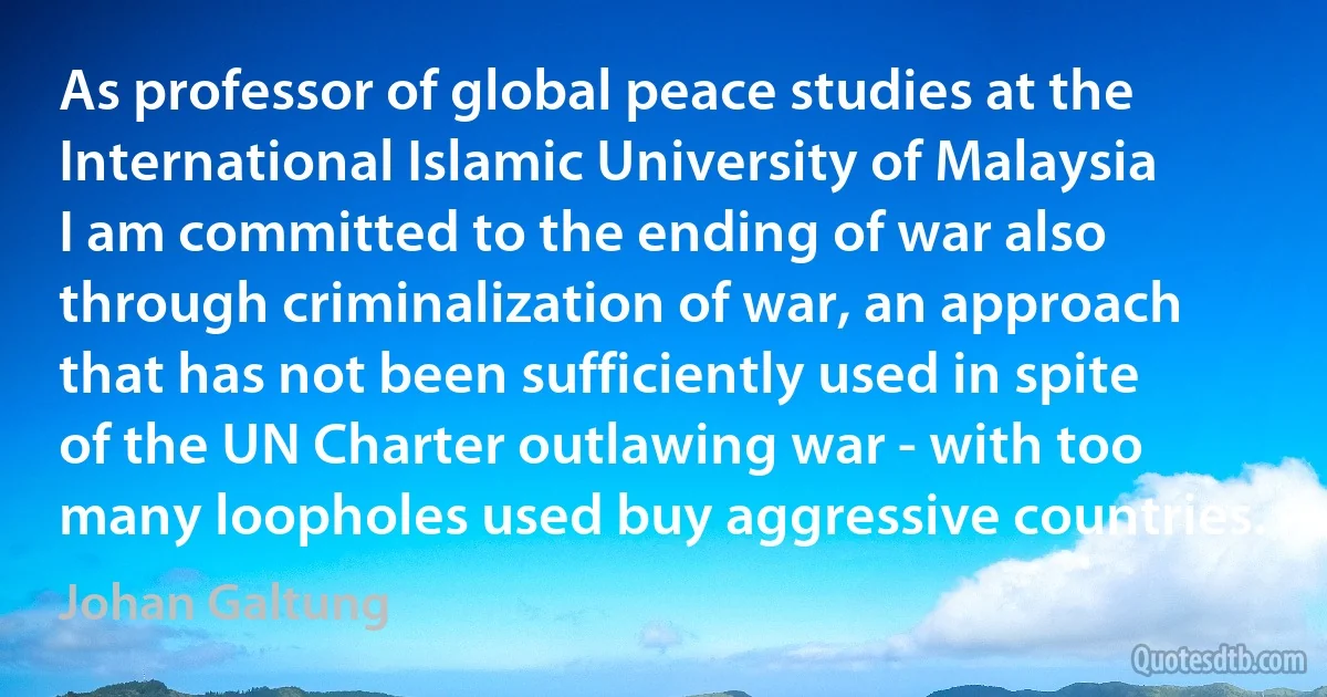 As professor of global peace studies at the International Islamic University of Malaysia I am committed to the ending of war also through criminalization of war, an approach that has not been sufficiently used in spite of the UN Charter outlawing war - with too many loopholes used buy aggressive countries. (Johan Galtung)