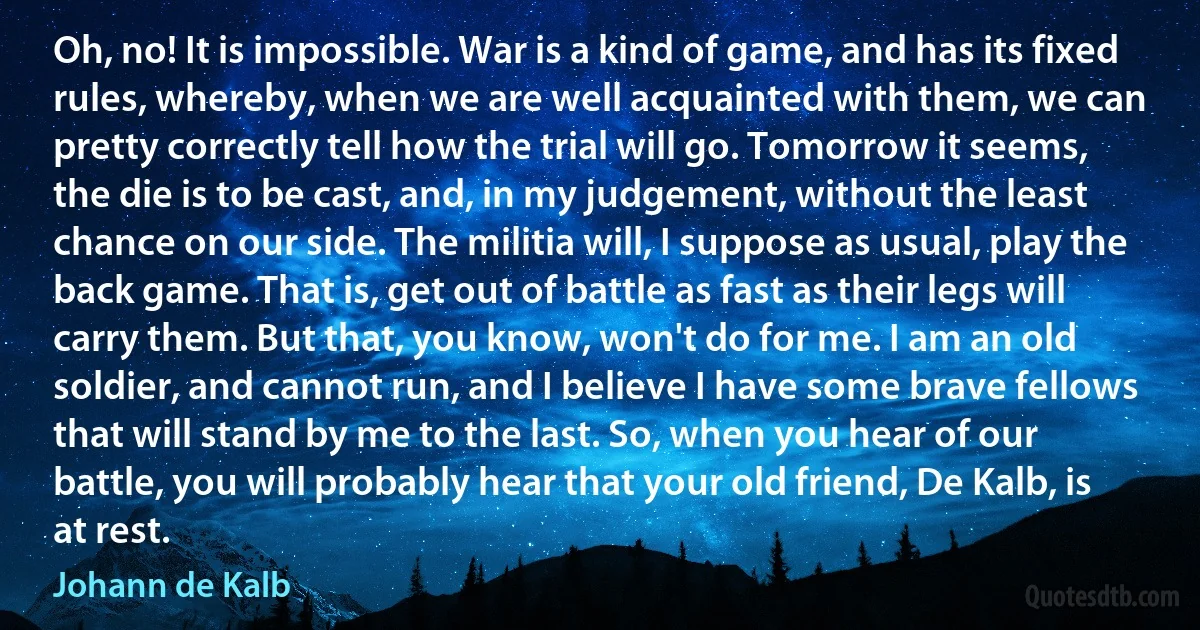 Oh, no! It is impossible. War is a kind of game, and has its fixed rules, whereby, when we are well acquainted with them, we can pretty correctly tell how the trial will go. Tomorrow it seems, the die is to be cast, and, in my judgement, without the least chance on our side. The militia will, I suppose as usual, play the back game. That is, get out of battle as fast as their legs will carry them. But that, you know, won't do for me. I am an old soldier, and cannot run, and I believe I have some brave fellows that will stand by me to the last. So, when you hear of our battle, you will probably hear that your old friend, De Kalb, is at rest. (Johann de Kalb)