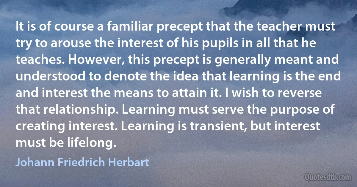 It is of course a familiar precept that the teacher must try to arouse the interest of his pupils in all that he teaches. However, this precept is generally meant and understood to denote the idea that learning is the end and interest the means to attain it. I wish to reverse that relationship. Learning must serve the purpose of creating interest. Learning is transient, but interest must be lifelong. (Johann Friedrich Herbart)