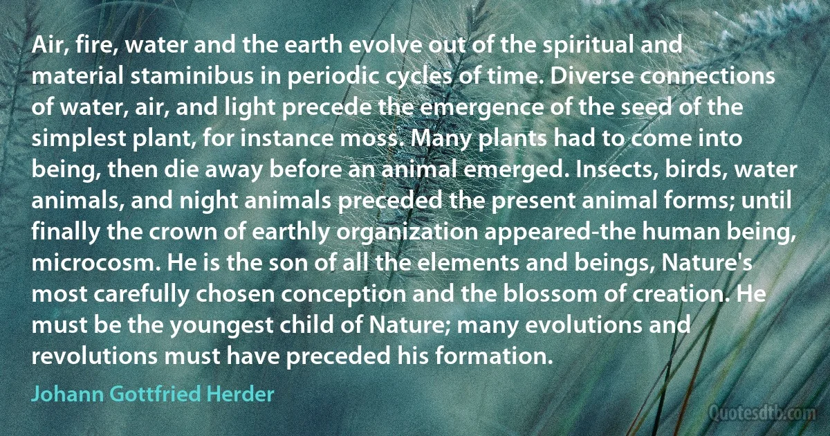 Air, fire, water and the earth evolve out of the spiritual and material staminibus in periodic cycles of time. Diverse connections of water, air, and light precede the emergence of the seed of the simplest plant, for instance moss. Many plants had to come into being, then die away before an animal emerged. Insects, birds, water animals, and night animals preceded the present animal forms; until finally the crown of earthly organization appeared-the human being, microcosm. He is the son of all the elements and beings, Nature's most carefully chosen conception and the blossom of creation. He must be the youngest child of Nature; many evolutions and revolutions must have preceded his formation. (Johann Gottfried Herder)