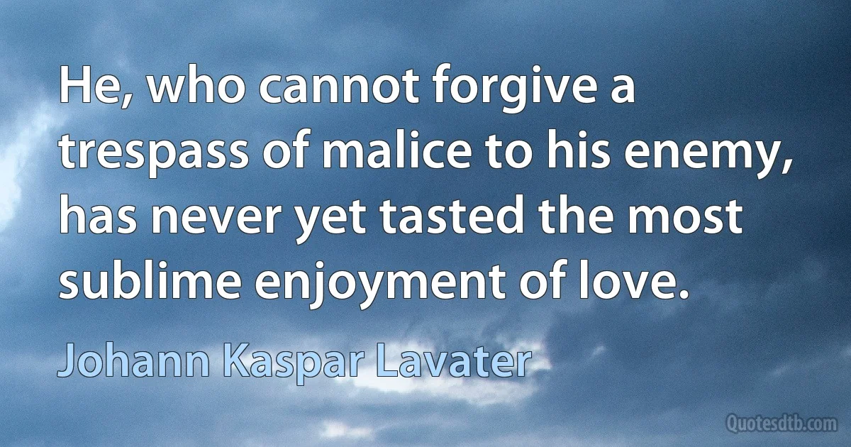 He, who cannot forgive a trespass of malice to his enemy, has never yet tasted the most sublime enjoyment of love. (Johann Kaspar Lavater)