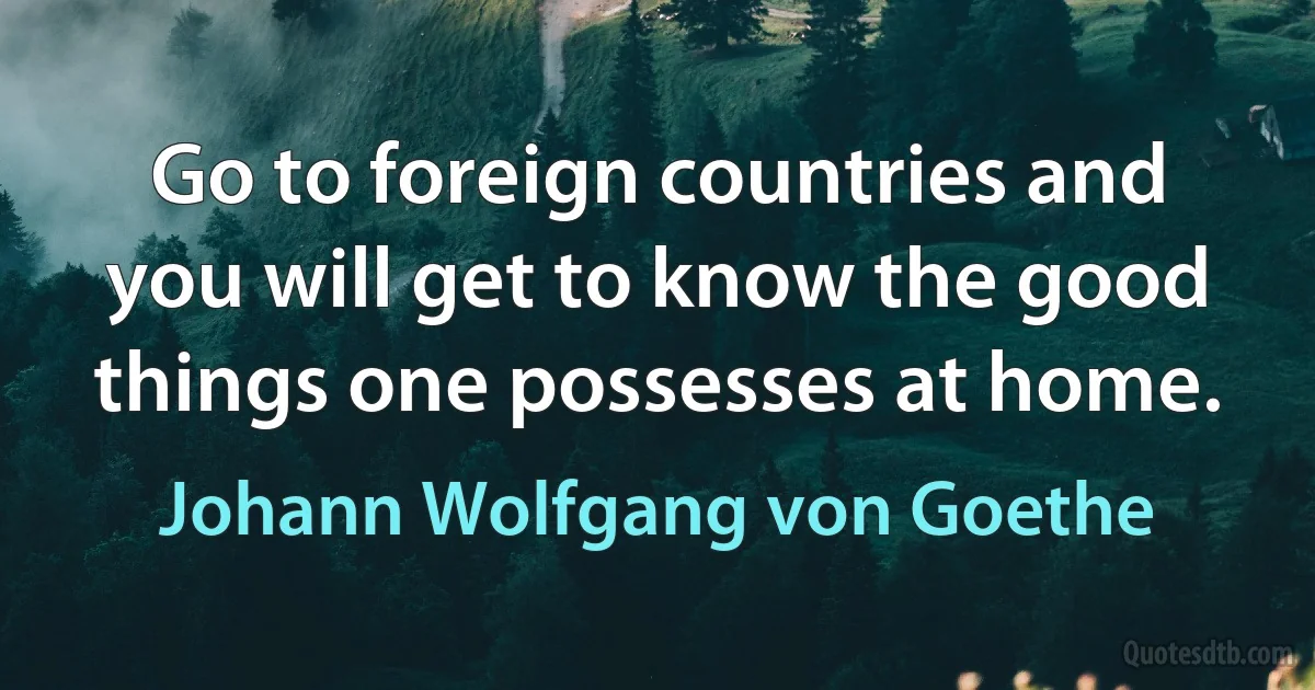 Go to foreign countries and you will get to know the good things one possesses at home. (Johann Wolfgang von Goethe)