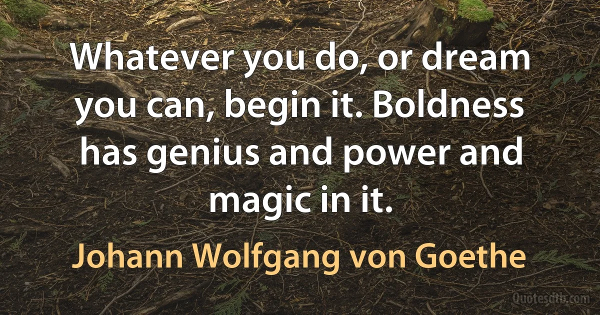 Whatever you do, or dream you can, begin it. Boldness has genius and power and magic in it. (Johann Wolfgang von Goethe)