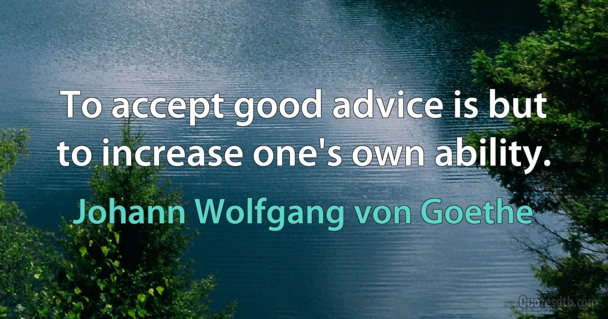 To accept good advice is but to increase one's own ability. (Johann Wolfgang von Goethe)