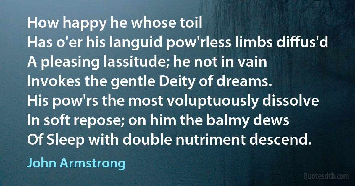 How happy he whose toil
Has o'er his languid pow'rless limbs diffus'd
A pleasing lassitude; he not in vain
Invokes the gentle Deity of dreams.
His pow'rs the most voluptuously dissolve
In soft repose; on him the balmy dews
Of Sleep with double nutriment descend. (John Armstrong)