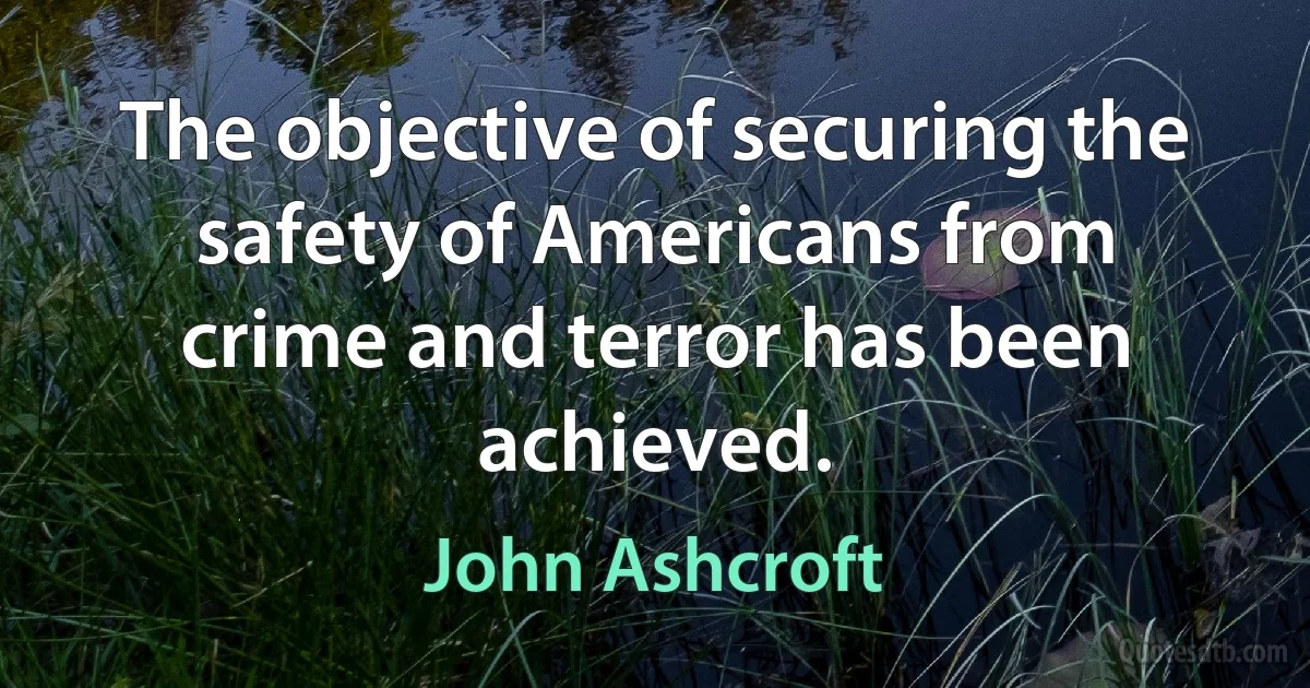 The objective of securing the safety of Americans from crime and terror has been achieved. (John Ashcroft)