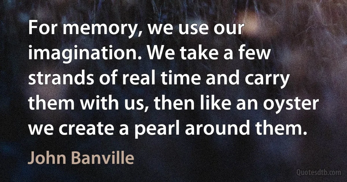 For memory, we use our imagination. We take a few strands of real time and carry them with us, then like an oyster we create a pearl around them. (John Banville)