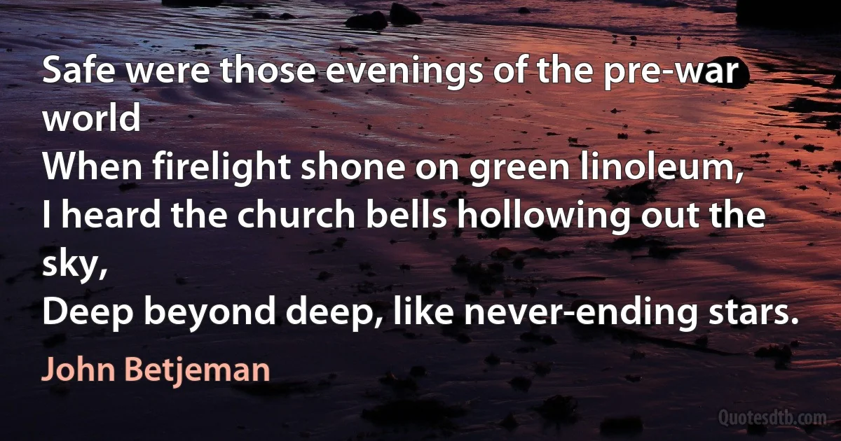 Safe were those evenings of the pre-war world
When firelight shone on green linoleum,
I heard the church bells hollowing out the sky,
Deep beyond deep, like never-ending stars. (John Betjeman)