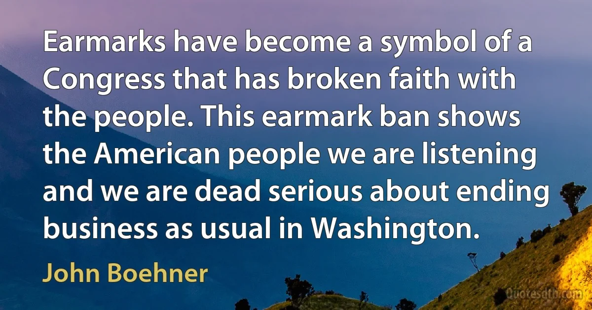 Earmarks have become a symbol of a Congress that has broken faith with the people. This earmark ban shows the American people we are listening and we are dead serious about ending business as usual in Washington. (John Boehner)