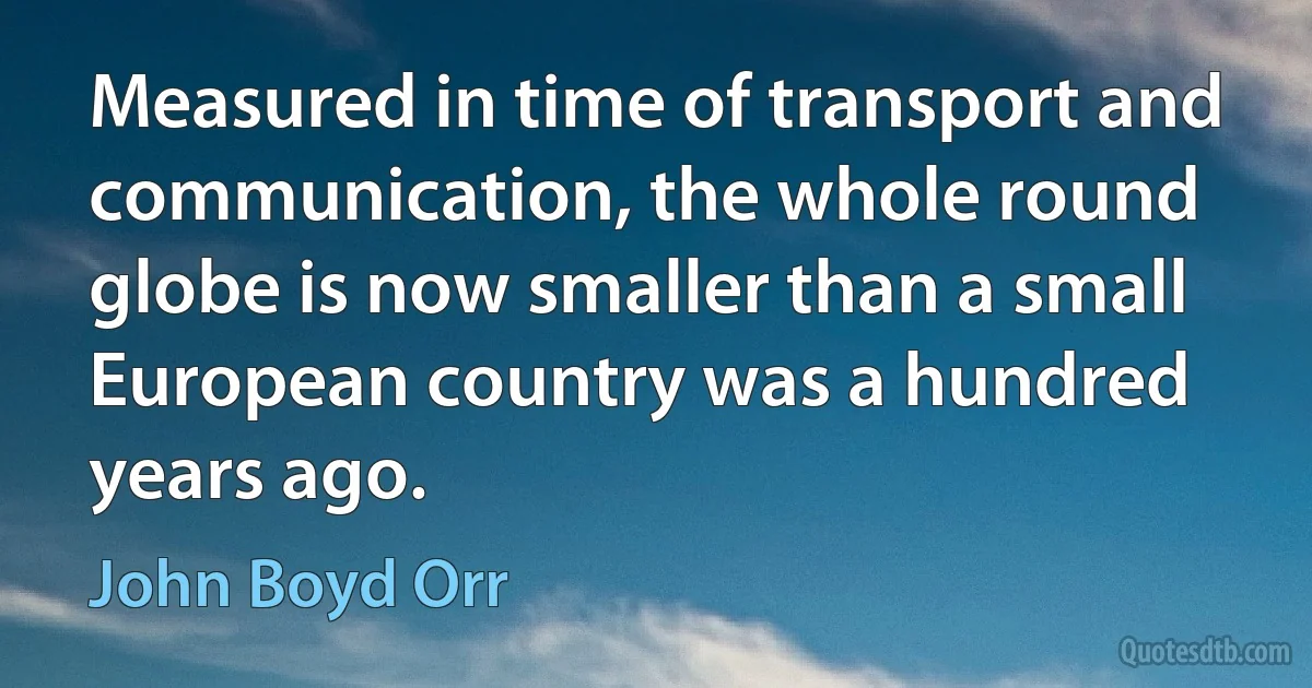 Measured in time of transport and communication, the whole round globe is now smaller than a small European country was a hundred years ago. (John Boyd Orr)