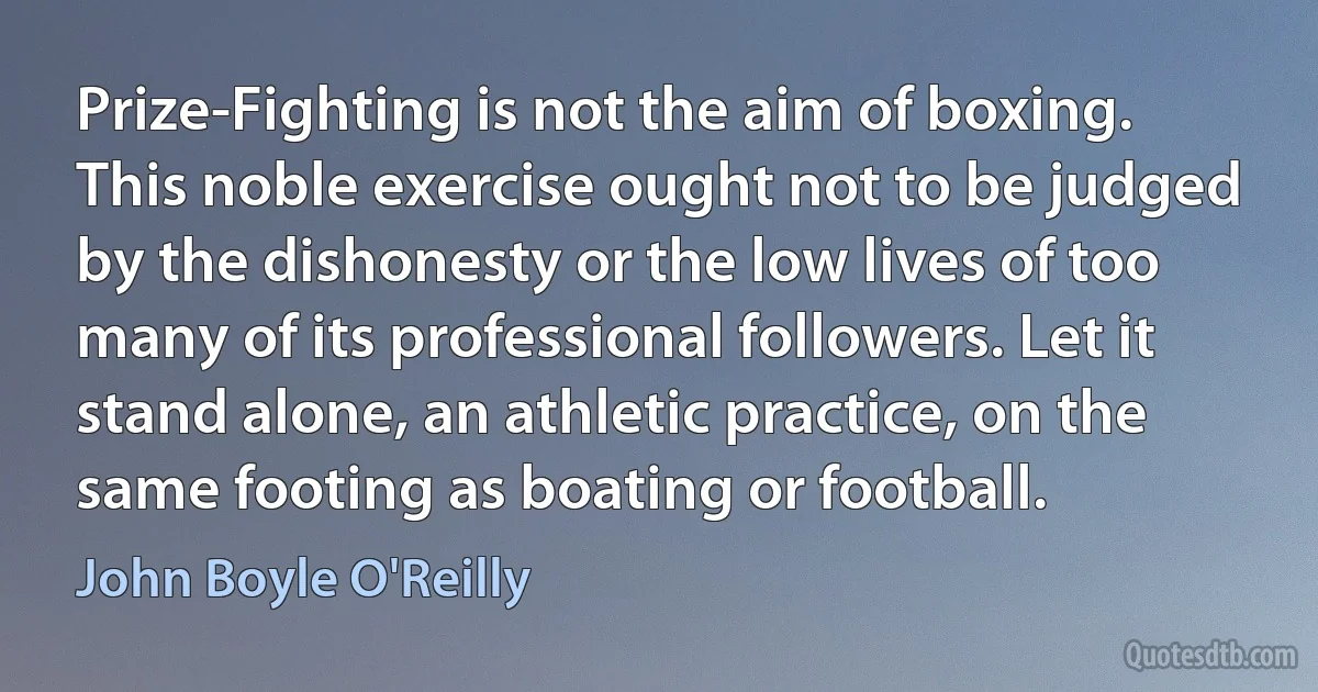 Prize-Fighting is not the aim of boxing. This noble exercise ought not to be judged by the dishonesty or the low lives of too many of its professional followers. Let it stand alone, an athletic practice, on the same footing as boating or football. (John Boyle O'Reilly)