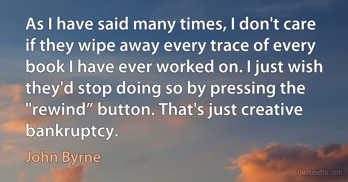 As I have said many times, I don't care if they wipe away every trace of every book I have ever worked on. I just wish they'd stop doing so by pressing the "rewind” button. That's just creative bankruptcy. (John Byrne)