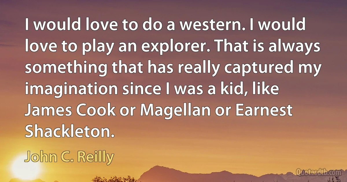 I would love to do a western. I would love to play an explorer. That is always something that has really captured my imagination since I was a kid, like James Cook or Magellan or Earnest Shackleton. (John C. Reilly)