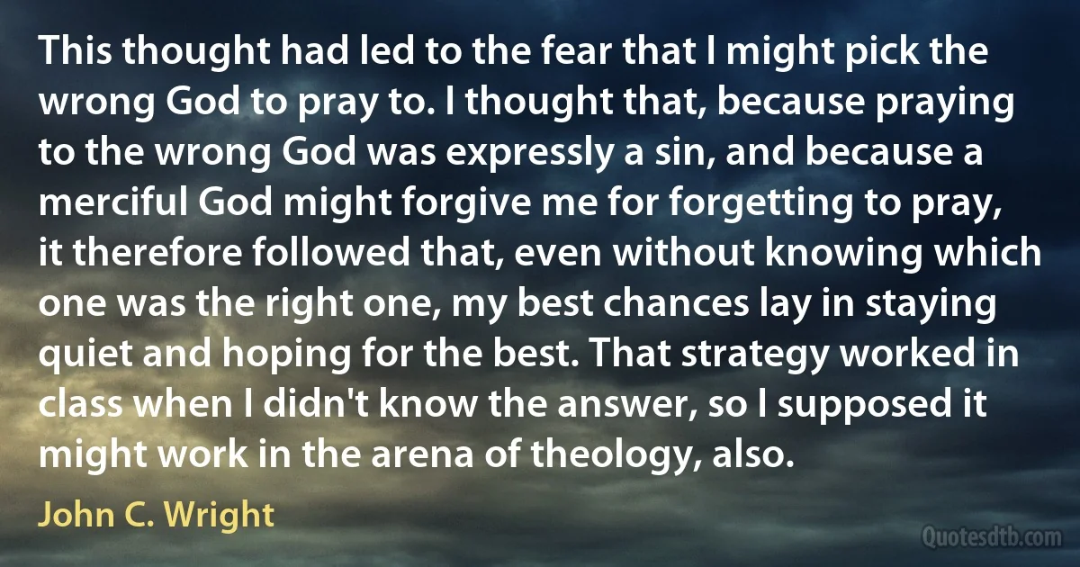 This thought had led to the fear that I might pick the wrong God to pray to. I thought that, because praying to the wrong God was expressly a sin, and because a merciful God might forgive me for forgetting to pray, it therefore followed that, even without knowing which one was the right one, my best chances lay in staying quiet and hoping for the best. That strategy worked in class when I didn't know the answer, so I supposed it might work in the arena of theology, also. (John C. Wright)