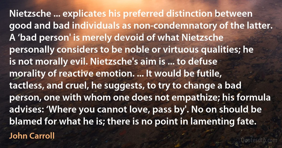 Nietzsche ... explicates his preferred distinction between good and bad individuals as non-condemnatory of the latter. A ‘bad person' is merely devoid of what Nietzsche personally considers to be noble or virtuous qualities; he is not morally evil. Nietzsche's aim is ... to defuse morality of reactive emotion. ... It would be futile, tactless, and cruel, he suggests, to try to change a bad person, one with whom one does not empathize; his formula advises: ‘Where you cannot love, pass by'. No on should be blamed for what he is; there is no point in lamenting fate. (John Carroll)