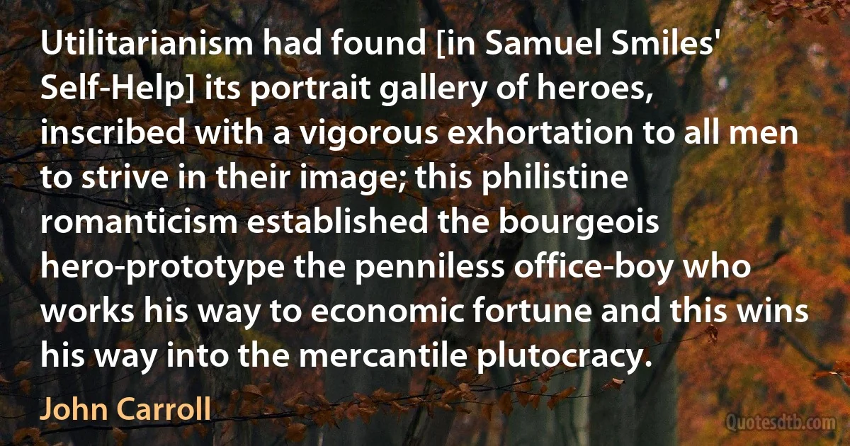 Utilitarianism had found [in Samuel Smiles' Self-Help] its portrait gallery of heroes, inscribed with a vigorous exhortation to all men to strive in their image; this philistine romanticism established the bourgeois hero-prototype the penniless office-boy who works his way to economic fortune and this wins his way into the mercantile plutocracy. (John Carroll)