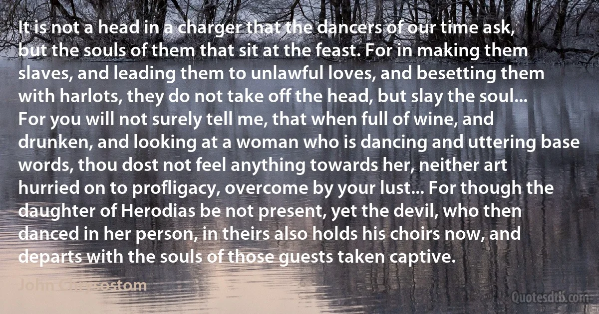 It is not a head in a charger that the dancers of our time ask, but the souls of them that sit at the feast. For in making them slaves, and leading them to unlawful loves, and besetting them with harlots, they do not take off the head, but slay the soul... For you will not surely tell me, that when full of wine, and drunken, and looking at a woman who is dancing and uttering base words, thou dost not feel anything towards her, neither art hurried on to profligacy, overcome by your lust... For though the daughter of Herodias be not present, yet the devil, who then danced in her person, in theirs also holds his choirs now, and departs with the souls of those guests taken captive. (John Chrysostom)