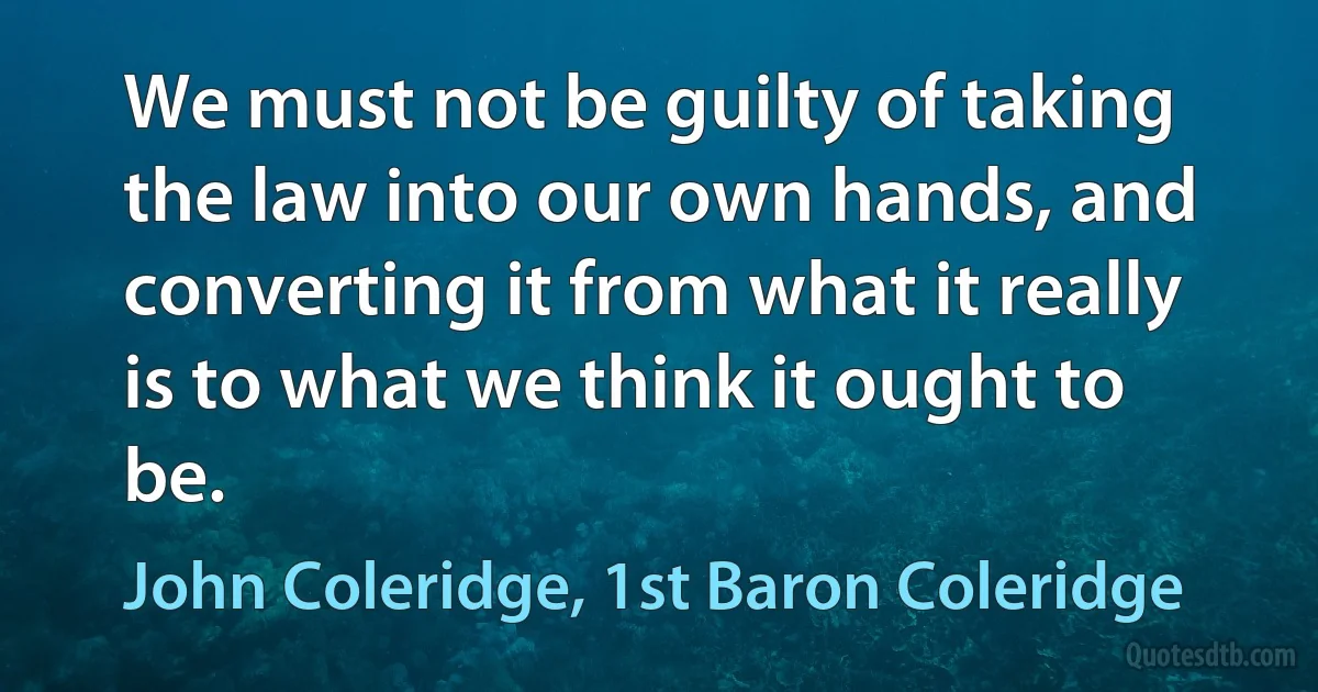 We must not be guilty of taking the law into our own hands, and converting it from what it really is to what we think it ought to be. (John Coleridge, 1st Baron Coleridge)