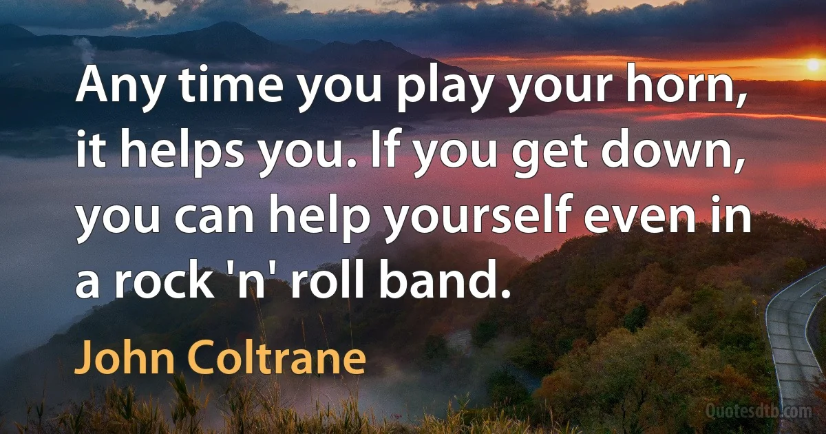 Any time you play your horn, it helps you. If you get down, you can help yourself even in a rock 'n' roll band. (John Coltrane)