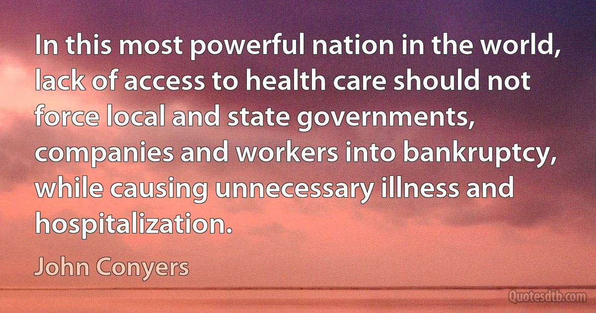 In this most powerful nation in the world, lack of access to health care should not force local and state governments, companies and workers into bankruptcy, while causing unnecessary illness and hospitalization. (John Conyers)