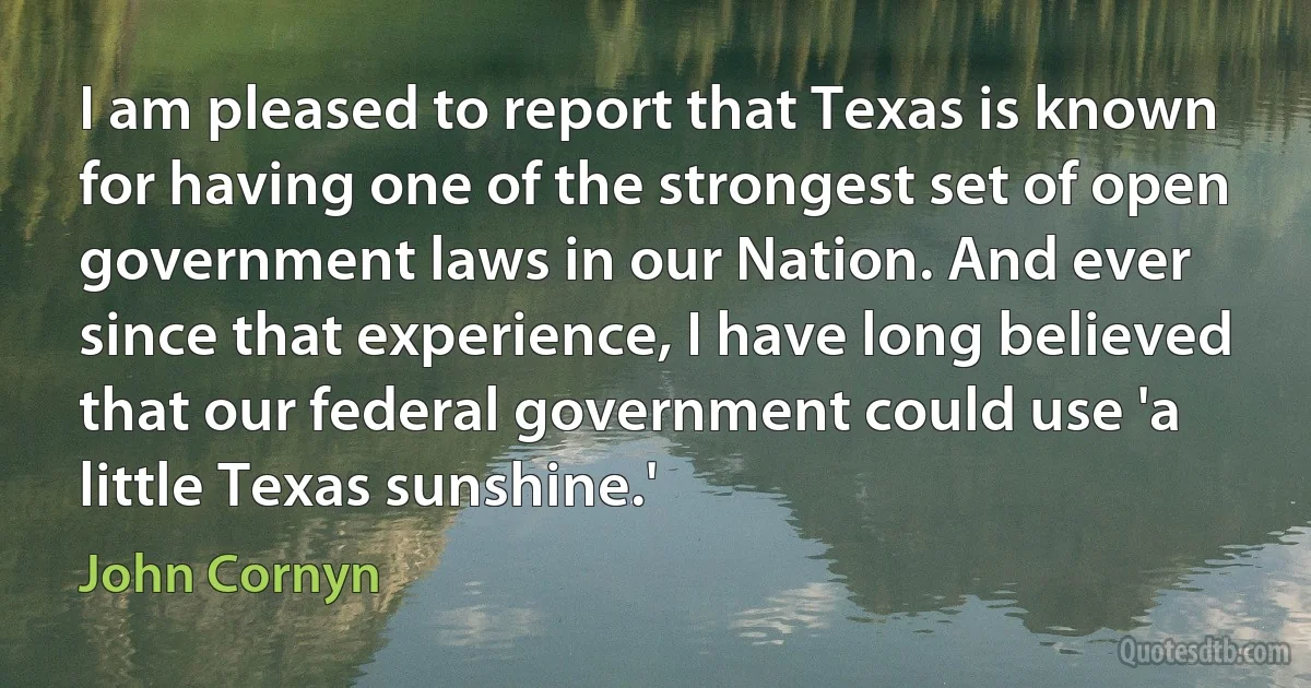 I am pleased to report that Texas is known for having one of the strongest set of open government laws in our Nation. And ever since that experience, I have long believed that our federal government could use 'a little Texas sunshine.' (John Cornyn)