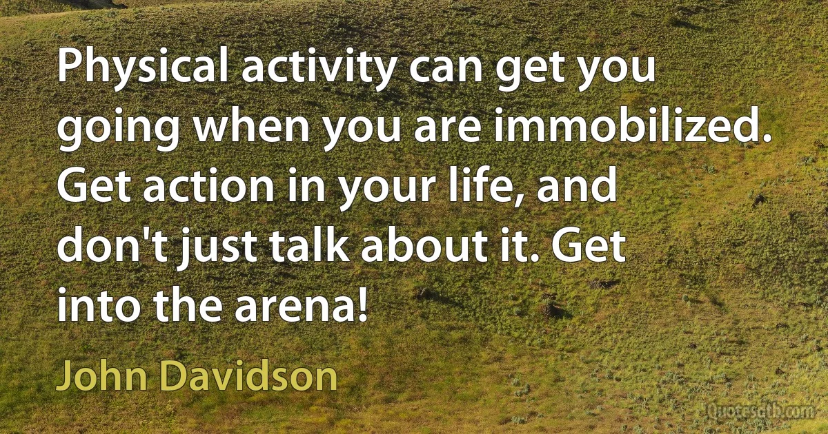 Physical activity can get you going when you are immobilized. Get action in your life, and don't just talk about it. Get into the arena! (John Davidson)