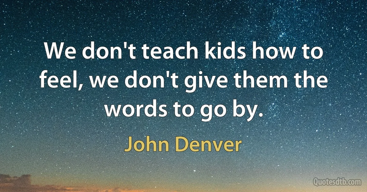 We don't teach kids how to feel, we don't give them the words to go by. (John Denver)