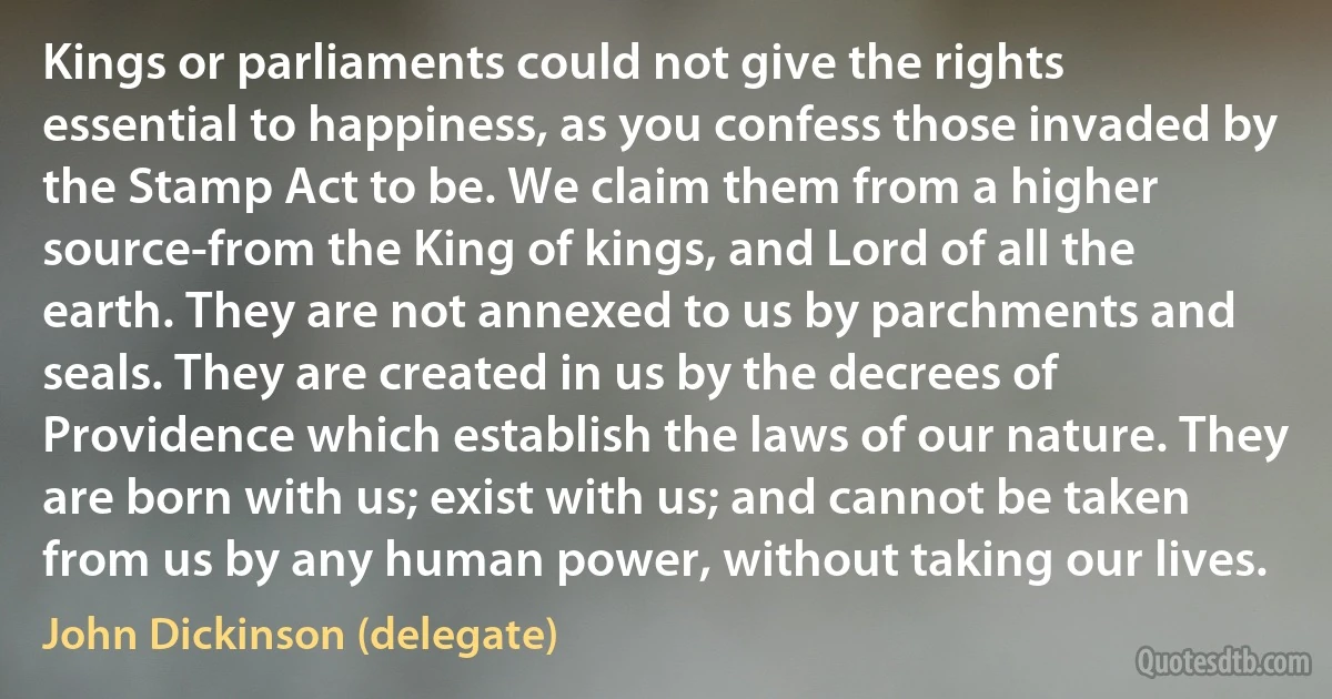 Kings or parliaments could not give the rights essential to happiness, as you confess those invaded by the Stamp Act to be. We claim them from a higher source-from the King of kings, and Lord of all the earth. They are not annexed to us by parchments and seals. They are created in us by the decrees of Providence which establish the laws of our nature. They are born with us; exist with us; and cannot be taken from us by any human power, without taking our lives. (John Dickinson (delegate))