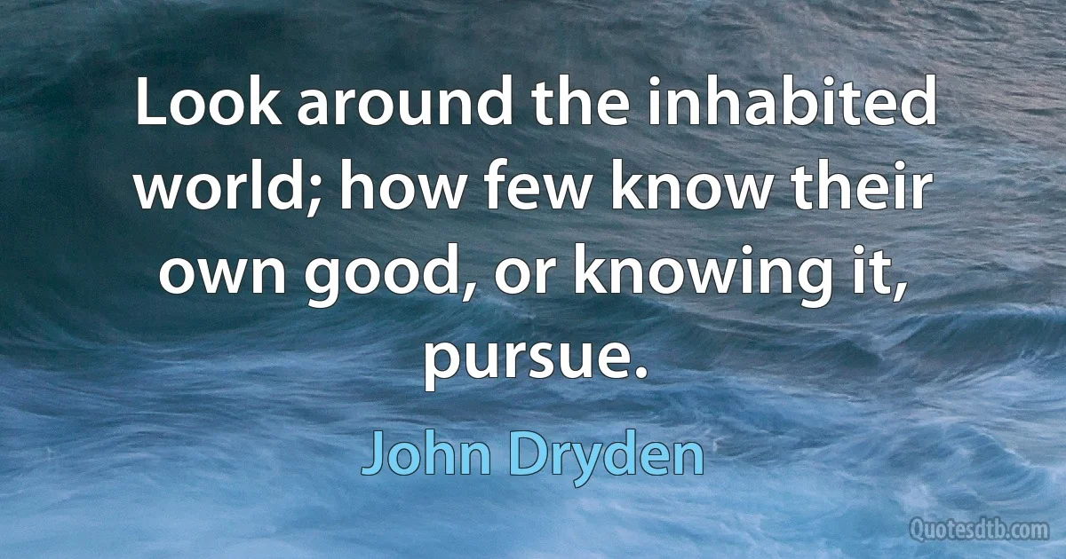 Look around the inhabited world; how few know their own good, or knowing it, pursue. (John Dryden)