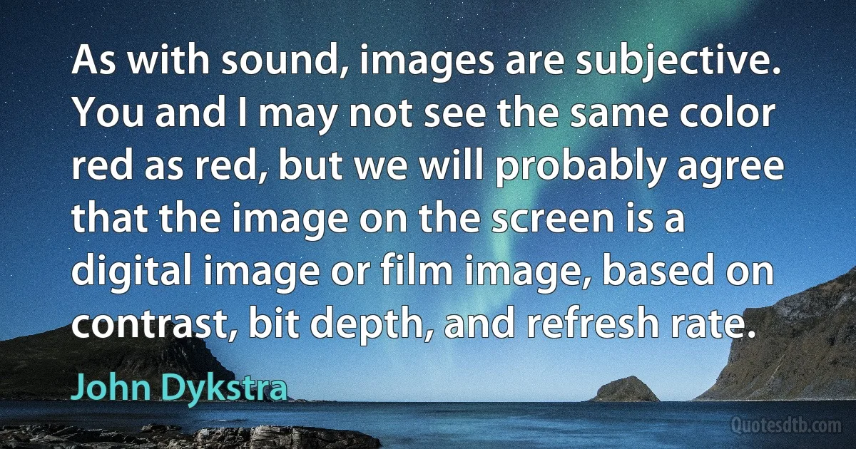 As with sound, images are subjective. You and I may not see the same color red as red, but we will probably agree that the image on the screen is a digital image or film image, based on contrast, bit depth, and refresh rate. (John Dykstra)